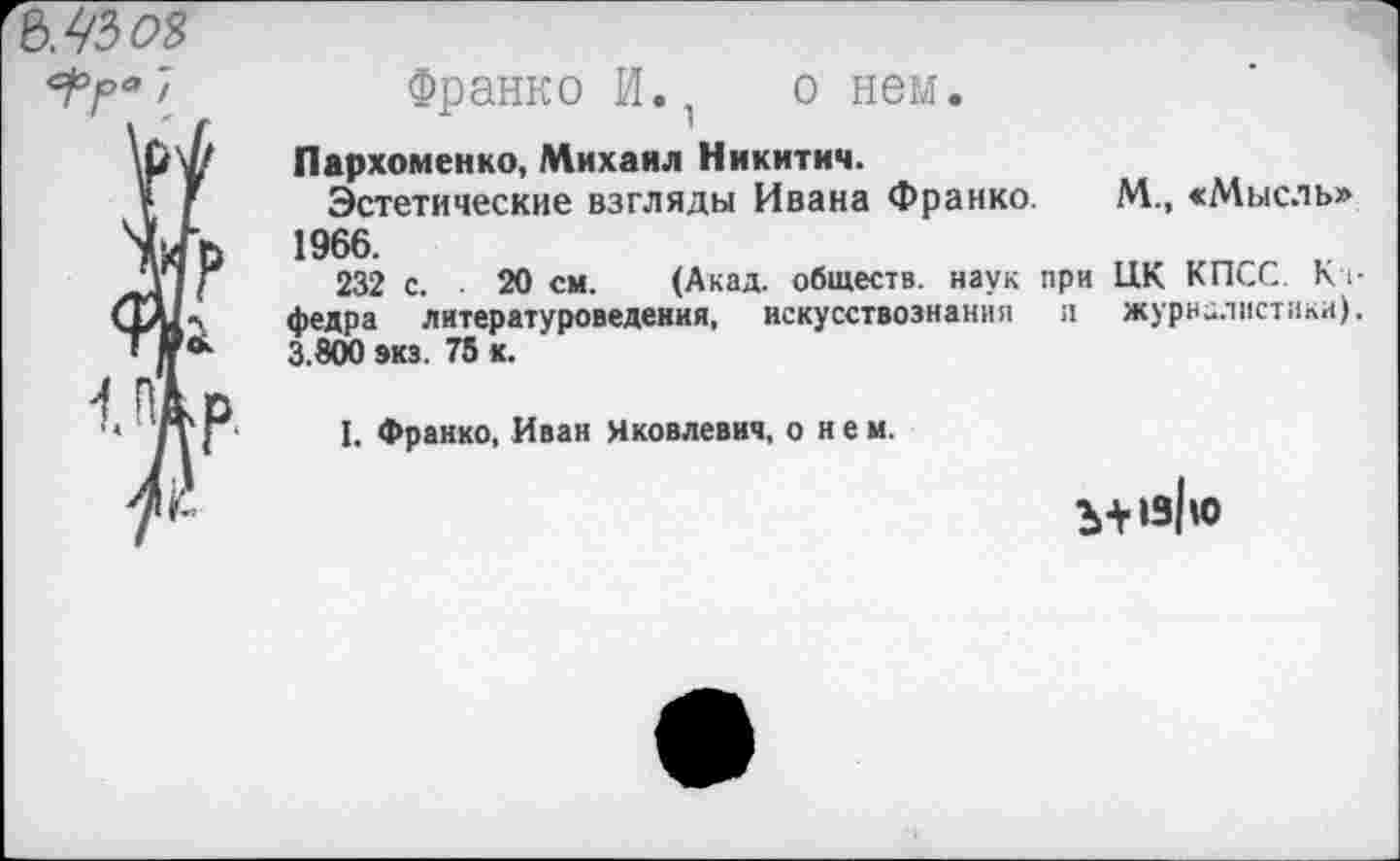 ﻿&У/30Я
Франко И., о нем.
Пархоменко, Михаил Никитич.
Эстетические взгляды Ивана Франко. М., «Мысль» 1966.
232 с. 20 см. (Акад, обществ, наук при ЦК КПСС. Кт-федра литературоведения, искусствознания и журналистики). 3.800 экз. 75 к.
I. Франко, Иван Яковлевич, о и е м.